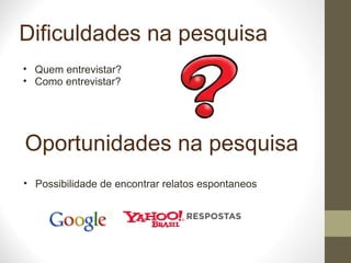 Dificuldades na pesquisa Quem entrevistar? Como entrevistar? Oportunidades na pesquisa Possibilidade de encontrar relatos espontaneos 