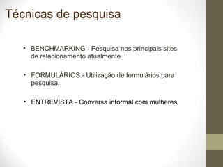 Técnicas de pesquisa BENCHMARKING - Pesquisa nos principais sites de relacionamento atualmente FORMULÁRIOS - Utilização de formulários para pesquisa.  ENTREVISTA - Conversa informal com mulheres 