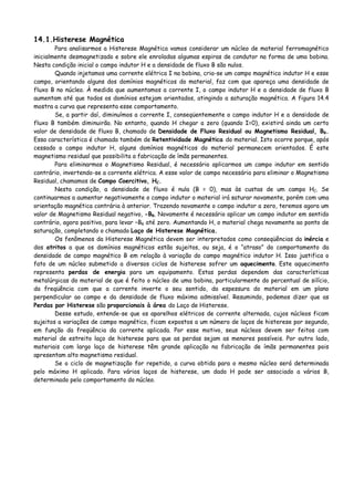 14.1.Histerese Magnética
Para analisarmos a Histerese Magnética vamos considerar um núcleo de material ferromagnético
inicialmente desmagnetizado e sobre ele enroladas algumas espiras de condutor na forma de uma bobina.
Nesta condição inicial o campo indutor H e a densidade de fluxo B são nulos.
Quando injetamos uma corrente elétrica I na bobina, cria-se um campo magnético indutor H e esse
campo, orientando alguns dos domínios magnéticos do material, faz com que apareça uma densidade de
fluxo B no núcleo. À medida que aumentamos a corrente I, o campo indutor H e a densidade de fluxo B
aumentam até que todos os domínios estejam orientados, atingindo a saturação magnética. A figura 14.4
mostra a curva que representa esse comportamento.
Se, a partir daí, diminuímos a corrente I, conseqüentemente o campo indutor H e a densidade de
fluxo B também diminuirão. No entanto, quando H chegar a zero (quando I=0), existirá ainda um certo
valor de densidade de fluxo B, chamado de Densidade de Fluxo Residual ou Magnetismo Residual, BR.
Essa característica é chamada também de Retentividade Magnética do material. Isto ocorre porque, após
cessado o campo indutor H, alguns domínios magnéticos do material permanecem orientados. É este
magnetismo residual que possibilita a fabricação de ímãs permanentes.
Para eliminarmos o Magnetismo Residual, é necessário aplicarmos um campo indutor em sentido
contrário, invertendo-se a corrente elétrica. A esse valor de campo necessário para eliminar o Magnetismo
Residual, chamamos de Campo Coercitivo, HC.
Nesta condição, a densidade de fluxo é nula (B = 0), mas às custas de um campo HC. Se
continuarmos a aumentar negativamente o campo indutor o material irá saturar novamente, porém com uma
orientação magnética contrária à anterior. Trazendo novamente o campo indutor a zero, teremos agora um
valor de Magnetismo Residual negativo, -BR. Novamente é necessário aplicar um campo indutor em sentido
contrário, agora positivo, para levar –BR até zero. Aumentando H, o material chega novamente ao ponto de
saturação, completando o chamado Laço de Histerese Magnética.
Os fenômenos da Histerese Magnética devem ser interpretados como conseqüências da inércia e
dos atritos a que os domínios magnéticos estão sujeitos, ou seja, é o “atraso” do comportamento da
densidade de campo magnético B em relação à variação do campo magnético indutor H. Isso justifica o
fato de um núcleo submetido a diversos ciclos de histerese sofrer um aquecimento. Este aquecimento
representa perdas de energia para um equipamento. Estas perdas dependem das características
metalúrgicas do material de que é feito o núcleo de uma bobina, particularmente do percentual de silício,
da freqüência com que a corrente inverte o seu sentido, da espessura do material em um plano
perpendicular ao campo e da densidade de fluxo máxima admissível. Resumindo, podemos dizer que as
Perdas por Histerese são proporcionais à área do Laço de Histerese.
Desse estudo, entende-se que os aparelhos elétricos de corrente alternada, cujos núcleos ficam
sujeitos a variações de campo magnético, ficam expostos a um número de laços de histerese por segundo,
em função da freqüência da corrente aplicada. Por esse motivo, seus núcleos devem ser feitos com
material de estreito laço de histerese para que as perdas sejam as menores possíveis. Por outro lado,
materiais com largo laço de histerese têm grande aplicação na fabricação de ímãs permanentes pois
apresentam alto magnetismo residual.
Se o ciclo de magnetização for repetido, a curva obtida para o mesmo núcleo será determinada
pelo máximo H aplicado. Para vários laços de histerese, um dado H pode ser associado a vários B,
determinado pelo comportamento do núcleo.
 