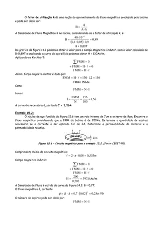 O fator de utilização k dá uma noção do aproveitamento do fluxo magnético produzido pela bobina
e pode ser dado por:
kA
B
⋅
φ
=
A Densidade de Fluxo Magnético B no núcleo, considerando-se o fator de utilização k, é:
( )
89,0
9,005,01,0
1040
B
4
=
⋅⋅
⋅
=
−
B = 0,89T
Do gráfico da figura 14.2 podemos obter o valor para o Campo Magnético Indutor. Com o valor calculado de
B=0,89T e analisando a curva do aço-silício podemos obter H = 130Ae/m.
Aplicando-se Kirchhoff:
∑ = 0FMM
0HFMM =⋅−+
⋅= HFMM
Assim, força magneto-motriz é dada por:
1562,1130HFMM =⋅=⋅=
FMM= 156Ae
Como:
INFMM ⋅=
temos:
56,1
100
156
N
FMM
I ===
A corrente necessária é, portanto:I = 1,56A
Exemplo 15.2:
O núcleo de aço fundido da figura 15.6 tem um raio interno de 7cm e externo de 9cm. Encontre o
fluxo magnético considerando que a FMM da bobina é de 200Ae. Determine a quantidade de espiras
necessária se a corrente a ser aplicada for de 2A. Determine a permeabilidade do material e a
permeabilidade relativa.
Figura 15.6 – Circuito magnético para o exemplo 15.2. (Fonte: CEFET/PR)
Comprimento médio do circuito magnético:
m503,008,02 =⋅⋅= π
Campo magnético indutor:
∑ = 0FMM
0HFMM =⋅−+
⋅= HFMM
8,397
503,0
200
H == Ae/m
A Densidade de Fluxo é obtida da curva da figura 14.2: B = 0,7T.
O fluxo magnético é, portanto:
( ) mWbAB 28,002,07,0
2
=⋅=⋅=φ
O número de espiras pode ser dado por:
INFMM ⋅=
 