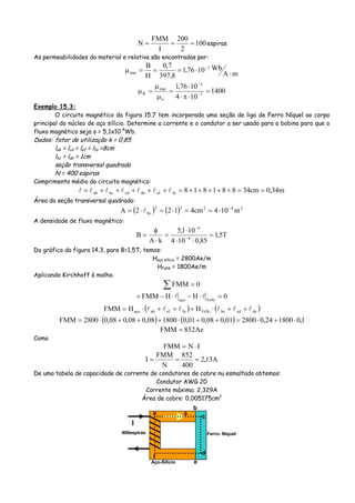 100
2
200
I
FMM
N === espiras
As permeabilidades do material e relativa são encontradas por:
mA
Wb1076,1
8,397
7,0
H
B 3
mat ⋅
⋅===μ −
1400
104
1076,1
7
3
o
mat
R =
⋅π⋅
⋅
=
μ
μ
=μ −
−
Exemplo 15.3:
O circuito magnético da figura 15.7 tem incorporado uma seção de liga de Ferro Níquel ao corpo
principal do núcleo de aço silício. Determine a corrente e o condutor a ser usado para a bobina para que o
fluxo magnético seja φ = 5,1x10-4
Wb.
Dados: fator de utilização k = 0,85
lab = lcd = lef = lfa =8cm
lbc = lde = 1cm
seção transversal quadrada
N = 400 espiras
Comprimento médio do circuito magnético:
m34,0cm34881818faefdecdbcab ==+++++=+++++=
Área da seção transversal quadrada:
( ) ( ) 24222
bc m104cm4122A −
⋅==⋅=⋅=
A densidade de fluxo magnético:
T5,1
85,0104
101,5
kA
B 4
4
=
⋅⋅
⋅
=
⋅
φ
= −
−
Do gráfico da figura 14.3, para B=1,5T, temos:
Haço silício = 2800Ae/m
HFeNi = 1800Ae/m
Aplicando Kirchhoff à malha:
∑ = 0FMM
0HHFMM FeNiaço
=⋅−⋅−+
( ) ( )decdbcFeNifaefabaço HHFMM ++⋅+++⋅=
( ) ( ) 1,0180024,0280001,008,001,0180008,008,008,02800FMM ⋅+⋅=++⋅+++⋅=
Ae852FMM =
Como
INFMM ⋅=
A13,2
400
852
N
FMM
I ===
De uma tabela de capacidade de corrente de condutores de cobre nu esmaltado obtemos:
Condutor AWG 20
Corrente máxima: 2,329A
Área de cobre: 0,005175cm2
Aço-Silício
Ferro- Níquel
I
400espiras
a φ
b
c
d
e
f
 