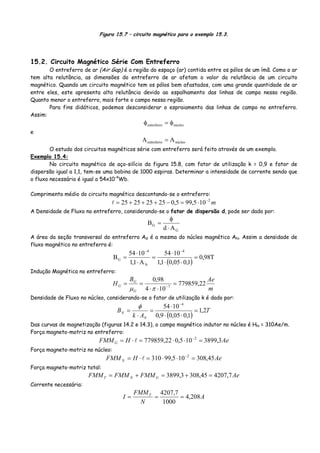 Figura 15.7 – circuito magnético para o exemplo 15.3.
15.2. Circuito Magnético Série Com Entreferro
O entreferro de ar (Air Gap) é a região do espaço (ar) contida entre os pólos de um ímã. Como o ar
tem alta relutância, as dimensões do entreferro de ar afetam o valor da relutância de um circuito
magnético. Quando um circuito magnético tem os pólos bem afastados, com uma grande quantidade de ar
entre eles, este apresenta alta relutância devido ao espalhamento das linhas de campo nessa região.
Quanto menor o entreferro, mais forte o campo nessa região.
Para fins didáticos, podemos desconsiderar o espraiamento das linhas de campo no entreferro.
Assim:
núcleoentreferro φ=φ
e
núcleoentreferro AA =
O estudo dos circuitos magnéticos série com entreferro será feito através de um exemplo.
Exemplo 15.4:
No circuito magnético de aço-silício da figura 15.8, com fator de utilização k = 0,9 e fator de
dispersão igual a 1,1, tem-se uma bobina de 1000 espiras. Determinar a intensidade de corrente sendo que
o fluxo necessário é igual a 54x10-4
Wb.
Comprimento médio do circuito magnético descontando-se o entreferro:
m2
105,995,025252525 −
⋅=−+++=
A Densidade de Fluxo no entreferro, considerando-se o fator de dispersão d, pode ser dado por:
G
G
Ad
B
⋅
φ
=
A área da seção transversal do entreferro AG é a mesma do núcleo magnético AN. Assim a densidade de
fluxo magnético no entreferro é:
( )
T98,0
1,005,01,1
1054
A1,1
1054
B
4
N
4
G =
⋅⋅
⋅
=
⋅
⋅
=
−−
Indução Magnética no entreferro:
m
AeB
H
G
G
G 22,779859
104
98,0
7
=
⋅⋅
== −
πμ
Densidade de Fluxo no núcleo, considerando-se o fator de utilização k é dado por:
( )
T
Ak
B
N
N 2,1
1,005,09,0
1054 4
=
⋅⋅
⋅
=
⋅
=
−
φ
Das curvas de magnetização (figuras 14.2 e 14.3), o campo magnético indutor no núcleo é HN = 310Ae/m.
Força magneto-motriz no entreferro:
AeHFMMG 3,3899105,022,779859 2
=⋅⋅=⋅= −
Força magneto-motriz no núcleo:
AeHFMM N 45,308105,99310 2
=⋅⋅=⋅= −
Força magneto-motriz total:
AeFMMFMMFMM GNT 7,420745,3083,3899 =+=+=
Corrente necessária:
A
N
FMM
I T
208,4
1000
7,4207
===
 