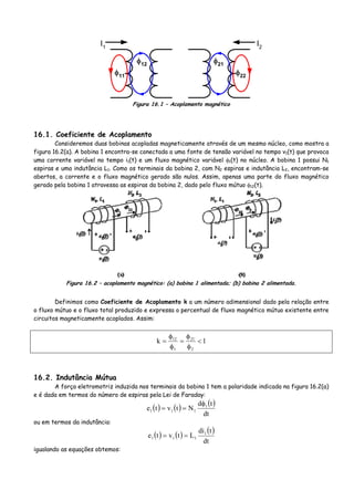 I1
φ12
φ11
I2
φ21
φ22
Figura 16.1 – Acoplamento magnético
16.1. Coeficiente de Acoplamento
Consideremos duas bobinas acopladas magneticamente através de um mesmo núcleo, como mostra a
figura 16.2(a). A bobina 1 encontra-se conectada a uma fonte de tensão variável no tempo v1(t) que provoca
uma corrente variável no tempo i1(t) e um fluxo magnético variável φ1(t) no núcleo. A bobina 1 possui N1
espiras e uma indutância L1. Como os terminais da bobina 2, com N2 espiras e indutância L2, encontram-se
abertos, a corrente e o fluxo magnético gerado são nulos. Assim, apenas uma parte do fluxo magnético
gerado pela bobina 1 atravessa as espiras da bobina 2, dado pelo fluxo mútuo φ12(t).
Figura 16.2 – acoplamento magnético: (a) bobina 1 alimentada; (b) bobina 2 alimentada.
Definimos como Coeficiente de Acoplamento k a um número adimensional dado pela relação entre
o fluxo mútuo e o fluxo total produzido e expressa o percentual de fluxo magnético mútuo existente entre
circuitos magneticamente acoplados. Assim:
1k
2
21
1
12
<
φ
φ
=
φ
φ
=
16.2. Indutância Mútua
A força eletromotriz induzida nos terminais da bobina 1 tem a polaridade indicada na figura 16.2(a)
e é dada em termos do número de espiras pela Lei de Faraday:
( ) ( ) ( )
dt
td
Ntvte 1
111
φ
==
ou em termos da indutância:
( ) ( ) ( )
dt
tdi
Ltvte 1
111 ==
igualando as equações obtemos:
 