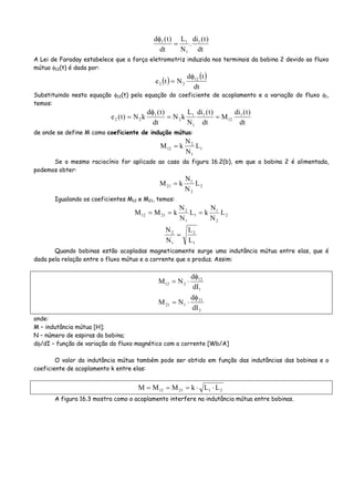 dt
)t(di
.
N
L
dt
)t(d 1
1
11
=
φ
A Lei de Faraday estabelece que a força eletromotriz induzida nos terminais da bobina 2 devido ao fluxo
mútuo φ12(t) é dada por:
( ) ( )
dt
td
Nte 12
22
φ
=
Substituindo nesta equação φ12(t) pela equação do coeficiente de acoplamento e a variação do fluxo φ1,
temos:
dt
)t(di
M
dt
)t(di
N
L
kN
dt
)t(d
kN)t(e 1
12
1
1
1
2
1
22 ==
φ
=
de onde se define M como coeficiente de indução mútua:
1
1
2
12 L
N
N
kM =
Se o mesmo raciocínio for aplicado ao caso da figura 16.2(b), em que a bobina 2 é alimentada,
podemos obter:
2
2
1
21 L
N
N
kM =
Igualando os coeficientes M12 e M21, temos:
2
2
1
1
1
2
2112 L
N
N
kL
N
N
kMM ===
1
2
1
2
L
L
N
N
=
Quando bobinas estão acopladas magneticamente surge uma indutância mútua entre elas, que é
dada pela relação entre o fluxo mútuo e a corrente que o produz. Assim:
1
12
212
dI
d
NM
φ
⋅=
2
21
121
dI
d
NM
φ
⋅=
onde:
M – indutância mútua [H];
N – número de espiras da bobina;
dφ/dI – função de variação do fluxo magnético com a corrente [Wb/A]
O valor da indutância mútua também pode ser obtido em função das indutâncias das bobinas e o
coeficiente de acoplamento k entre elas:
212112 LLkMMM ⋅⋅===
A figura 16.3 mostra como o acoplamento interfere na indutância mútua entre bobinas.
 