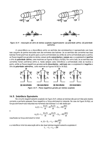 Figura 16.4 - Associação em série de bobinas acopladas magneticamente: (a) polaridade aditiva; (b) polaridade
subtrativa.
A concordância ou a discordância entre os sentidos dos enrolamentos é representada com base
num conjunto de pontos marcados num dos extremos das bobinas. Se os sentidos das correntes nas duas
bobinas forem positivos do ponto para a outra extremidade (ou então da outra extremidade para o ponto),
os fluxos magnéticos gerados no núcleo comum serão concordantes e somam-se e o acoplamento é positivo
e dito de polaridade aditiva, como mostram as figuras 16.5(a) e 16.5(b). Por outro lado, se os sentidos das
correntes forem contrários entre si, tendo sempre como referência a extremidade onde se localiza o
ponto, então os fluxos magnéticos gerados serão discordantes , subtraem-se e o acoplamento é negativo e
dito de polaridade subtrativa, como mostram as figuras 16.5(c) e 16.5(d).
Figura 16.5 - Fluxos magnéticos gerados por bobinas acopladas
16.5. Indutância Equivalente
No circuito magneticamente acoplado da figura 16.4, ambas as bobinas são percorridas pela mesma
corrente e portanto possuem fluxo magnético e força eletromotriz induzida. No caso da figura 16.4(a), as
forças eletromotrizes induzidas nos terminais das bobinas 1 e 2 são dados por:
( )
dt
)t(di
ML
dt
)t(di
M
dt
)t(di
L)t(e 1
21
11 +=+=
e
( )
dt
)t(di
ML
dt
)t(di
M
dt
)t(di
L)t(e 2
12
22 +=+=
resultando na força eletromotriz total:
( )
dt
)t(di
M2LL)t(e 21 ++=+
e a indutância total da associação série das duas bobinas magneticamente acopladas é:
M2LLL 21 ++=+
 