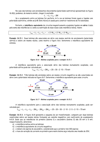 No caso das bobinas com enrolamentos discordantes (polaridade subtrativa) apresentado na figura
16.4(b), podemos, de maneira similar, chegar à conclusão:
M2LLL 21 −+=−
Se o acoplamento entre as bobinas for perfeito, k=1 e se as bobinas forem iguais e ligadas com
polaridade subtrativa, obtém-se L=0. Esta técnica é usada para construir resistores de fio bobinados.
Portanto, a indutância equivalente de circuitos magneticamente acoplados ligados em série é dada
pela soma das indutâncias e a soma ou subtração de duas vezes cada indutância mútua. Assim:
...M2M2M2...LLLL 231312321eq ±⋅±⋅±⋅±+++=
Exemplo 16.5.1. Duas bobinas são associadas em série com mesmo sentido de enrolamento (polaridade
aditiva) e sobre um mesmo núcleo, como mostra a figura 16.6. Determine a indutância equivalente do
sistema.
M12 = 10 mH
I
Figura 16.6 – Bobinas acopladas para o exemplo 16.5.1.
A indutância equivalente para a associação série das bobinas mutuamente acopladas, com
polaridade aditiva pode ser calculada por,
701023020M2LLL 1221eq =⋅++=++= mH
Exemplo 16.5.2. Três bobinas são enroladas sobre um mesmo circuito magnético se são conectadas em
série com a polaridade indicada na figura 16.7. Determine a indutância equivalente para esse circuito.
10 mH
I
5 mH
15 mH
Figura 16.7 – Bobinas acopladas para o exemplo 16.5.2.
A indutância equivalente para a associação série das bobinas mutuamente acopladas, pode ser
calculada por,
7515252102302025M2M2M2LLLL 132312321eq =⋅+⋅−⋅−++=+−−++= mH
Exemplo 16.5.3. A figura 16.8 apresenta o esquema de um transformador, composto por duas bobinas
construídas sobre um mesmo núcleo formando um caminho magnético com coeficiente de acoplamento
k=0,9. Dado que as indutâncias do primário (bobina 1) e secundário (bobina 2) são 20 mH e 5 mH,
respectivamente, determine:
a) a indutância mútua entre as bobinas;
b) a indutância equivalente do circuito magnético;
c) o número de espiras do secundário, considerando que o primário tem 100 espiras;
d) a taxa de variação da corrente no primário para nesta bobina seja induzida uma tensão de 20V;
 