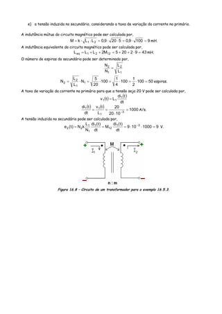 e) a tensão induzida no secundário, considerando a taxa de variação da corrente no primário.
A indutância mútua do circuito magnético pode ser calculada por,
91009,05209,0LLkM 21 =⋅=⋅⋅=⋅⋅= mH.
A indutância equivalente do circuito magnético pode ser calculada por,
4392205M2LLL 1221eq =⋅++=++= mH.
O número de espiras do secundário pode ser determinado por,
1
2
1
2
L
L
N
N
=
50100
2
1
100
4
1
100
20
5
N
L
L
N 1
1
2
2 =⋅=⋅=⋅=⋅= espiras.
A taxa de variação da corrente no primário para que a tensão seja 20 V pode ser calculada por,
( ) ( )
dt
tdi
Ltv 1
11 =
( ) ( ) 1000
1020
20
L
tv
dt
tdi
3
1
11
=
⋅
== −
A/s.
A tensão induzida no secundário pode ser calculada por,
91000109
dt
)t(di
M
dt
)t(di
N
L
kN)t(e 31
12
1
1
1
22 =⋅⋅=== −
V.
Figura 16.8 – Circuito de um transformador para o exemplo 16.5.3.
 