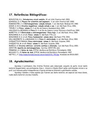 17. Referências Bibliográficas:
BOYLESTAD, R. L. Introductory circuit analylis. 10. ed. USA: Prentice Hall, 2003.
GIANCOLI, D. C. Physics for scientists and engineers. 3. ed. USA: Prentice Hall, 2000.
EDMINISTER, J. A. Eletromagnetismo: coleção Schaum. 1. ed. São Paulo: McGraw Hill, 1980.
GOZZI, G. M. G. Circuitos magnéticos: coleção estude e use. 1. ed. São Paulo: Érica, 1996.
TIPLER, P. A. Física: volume 2. 2. ed. Rio de Janeiro: Guanabara Dois, 1984.
HALLIDAY D e RESNICK, R. Física 3. 4. ed. Rio de Janeiro: Livros Técnicos e Científicos, 1984.
MORETTO, V. P. Eletricidade e eletromagnetismo: física hoje. 3. ed. São Paulo: Ática, 1989.
BONJORNO, R. A. et alli. Física: volume 3. São Paulo: FTD, s.d.
BONJORNO, R. A. et alli. Física fundamental: volume único. São Paulo: FTD, 1993.
DELL’ARCIPRETE, N. e GRANADO, N. V. Física 3: eletricidade. 6. ed. São Paulo: Ática, 1983.
CHIQUETTO E PARADA. Física eletricidade: volume 3. São Paulo: Scipione, 1992.
CHIQUETTO, M. et alli. Física: volume 3. São Paulo: Scipione, 1996.
MARKUS, O. Circuitos elétricos: corrente contínua e alternada. 1.ed. São Paulo: Érica, 2001.
CEFET/PR. Apostila de eletromagnetismo. Curitiba: CEFET/PR, [sd].
FERMINO, A. C. Notas de Aula. ETFSC, Gerência de Eletrônica, Florianópolis, 1998.
MUSSOI, F. L. R. Notas de Aula. ETFSC, Gerência de Eletrônica, Florianópolis, 1997.
NETTO, L. F. http://www.feiradeciencias.com.br/sala13/13_T01.asp. Acessado em 05.03.2007.
18. Agradecimentos:
Agradeço à professora Ana Cristina Fermino pela elaboração conjunta da parte inicial deste
material (magnetismo), aos professores Jony L. Silveira e Cláudio Ebert pelas contribuições iniciais e ao
prof. Luiz Azevedo pelas transparências e figuras obtidas na Internet e gentilmente cedidas.
Agradeço também a todos aqueles que fizerem uso deste material, em especial aos meus alunos,
razão deste material e do meu trabalho.
 