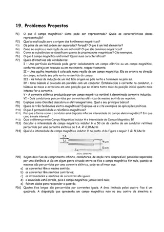 19. Problemas Propostos
P1) O que é campo magnético? Como pode ser representado? Quais as características dessa
representação?
P2) Qual a explicação para a origem dos fenômenos magnéticos?
P3) Os pólos de um ímã podem ser separados? Porquê? O que é um ímã elementar?
P4) Como se explica a imantação de um material? O que são domínios magnéticos?
P5) Como as substâncias se classificam quanto às propriedades magnéticas? Cite exemplos.
P6) O que é campo magnético uniforme? Quais suas características?
P7) Quais afirmativas são verdadeiras:
I – Uma partícula eletrizada pode gerar isoladamente um campo elétrico ou um campo magnético,
conforme esteja em repouso ou em movimento, respectivamente;
II – Uma agulha imantada é colocada numa região de um campo magnético. Ela se orienta na direção
do campo, estando seu pólo norte no sentido do campo.
III – As linhas de indução de um ímã têm origem no pólo norte e terminam no pólo sul.
IV – Uma bússola é colocada em paralelo com um condutor. Estabelecida a corrente no condutor, a
bússola se move e estaciona em uma posição que se afasta tanto mais da posição inicial quanto mais
intensa for a corrente.
V – A corrente elétrica produzida por um campo magnético variável é denominada corrente induzida.
VI – Dois condutores percorridos por correntes elétricas de mesmo sentido se repelem.
P8) Explique como Oersted descobriu o eletromagnetismo. Qual o seu princípio básico?
P9) Quais os três fenômenos eletro-magnéticos? Explique-os e cite exemplos de aplicações práticas.
P10) O que é permeabilidade e relutância magnéticas?
P11) Por que a forma como o condutor está disposto influi na intensidade do campo eletromagnético? Em que
caso é mais intenso?
P12) Qual a diferença entre Campo Magnético Indutor H e Intensidade de Campo Magnético B?
P13) Calcular a intensidade de campo magnético indutor H a 50 cm do centro de um condutor retilíneo
percorrido por uma corrente elétrica de 3 A. R: 0,96Ae/m
P14) Qual é a intensidade de campo magnético indutor H no ponto A da figura a seguir ? R: 11,1Ae/m
(Fonte: CEFET/PR)
P15) Sejam dois fios de comprimento infinito, condutores, de seção reta desprezível, paralelos separados
por uma distância d. Se em algum ponto situado entre os fios o campo magnético for nulo, quando os
mesmos são percorridos por uma corrente elétrica, pode-se afirmar que:
a) as correntes têm o mesmo sentido;
b) as correntes têm sentidos contrários;
c) as intensidades e sentidos de correntes são iguais;
d) o enunciado está errado, pois o campo magnético jamais será nulo;
e) faltam dados para responder a questão.
P16) Quatro fios longos são percorridos por correntes iguais. A área limitada pelos quatro fios é um
quadrado. A disposição que apresenta um campo magnético nulo no seu centro de simetria é:
 