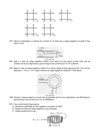 (a) (b) (c)
(d) (e)
P17) Qual é a intensidade e o sentido da corrente Ι2, de modo que o campo magnético no ponto P seja
nulo? R: 3,6A
(Fonte: CEFET/PR)
P18) Qual é o valor do campo magnético indutor H no centro de uma espira circular feita com um
condutor de 1m de comprimento e percorrida por uma corrente de 2 A ? R: 6,28Ae/m
P19) Qual é o valor do campo magnético indutor H no centro comum às duas espiras de raio 7 cm e 10 cm,
dado que Ι1 = 3 A e Ι2 = 4 A ? Qual o sentido do campo magnético resultante ? R:41,4Ae/m
(Fonte: CEFET/PR)
P20) Calcular o campo magnético no centro de um solenóide de 10 cm de comprimento, com 600 espiras e
percorrido por uma corrente de 2 A ? R: 12000Ae/m
P21) Para o eletroímã da figura abaixo:
a) determine a densidade de fluxo magnético no núcleo; R: 0,04T
b) desenhe as linhas de campo magnético e sua orientação;
c) indique os pólos norte e sul.
 