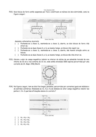 Fonte: Boylestad, 2003.
P22) Dois blocos de ferro estão suspensos por fios e constituem os núcleos de dois eletroimãs, como na
figura a seguir:
(Fonte: CEFET/PR)
Assinale a alternativa incorreta:
( ) Fechando-se a chave S1, mantendo-se a chave S2 aberta, os dois blocos de ferro irão
atrair-se;
( ) Fechando-se as duas chaves S1 e S2 ao mesmo tempo, os blocos irão repelir-se;
( ) Fechando-se a chave S2, mantendo-se a chave S1 aberta, não haverá atração entre os
blocos;
( ) Fechando-se as duas chaves S1 e S2 ao mesmo tempo, os blocos não irão atrair-se.
P23) Calcule o valor do campo magnético indutor no interior do núcleo de um solenóide toroidal de raio
interno de 10 cm e raio externo de 12 cm, onde estão enroladas 1000 espiras percorridas por uma
corrente de 1A. Resp: 1446,9Ae/m
(Fonte: CEFET/PR)
P24) Na figura a seguir, tem-se dois fios longos, paralelos, percorridos por correntes iguais em módulos e
de sentidos contrários. Chamando-se H1, H2 e H3 de módulos do vetor campo magnético indutor nos
pontos 1, 2 e 3, qual das afirmações abaixo é a correta ?
(Fonte: CEFET/PR)
( ) H1 = H2 = H3;
( ) H1 = H3 > H2;
( ) H1 = H3 < H2;
( ) H1 > H2 > H3
 