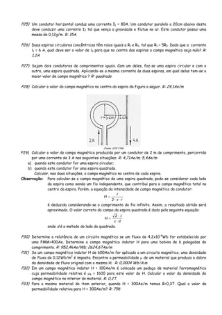 P25) Um condutor horizontal conduz uma corrente I1 = 80A. Um condutor paralelo a 20cm abaixo deste
deve conduzir uma corrente I2 tal que vença a gravidade e flutue no ar. Este condutor possui uma
massa de 0,12g/m. R: 15A.
P26) Duas espiras circulares concêntricas têm raios iguais a R1 e R2, tal que R1 = 5R2. Dado que a corrente
Ι1 = 6 A, qual deve ser o valor de Ι2 para que no centro das espiras o campo magnético seja nulo? R:
1,2A
P27) Sejam dois condutores de comprimentos iguais. Com um deles, faz-se uma espira circular e com o
outro, uma espira quadrada. Aplicando-se a mesma corrente às duas espiras, em qual delas tem-se o
maior valor de campo magnético ? R: quadrada
P28) Calcular o valor do campo magnético no centro da espira da figura a seguir. R: 29,1Ae/m
(Fonte: CEFET/PR)
P29) Calcular o valor do campo magnético produzido por um condutor de 2 m de comprimento, percorrido
por uma corrente de 3 A nas seguintes situações: R: 4,71Ae/m; 5,4Ae/m
a) quando este condutor for uma espira circular;
b) quando este condutor for uma espira quadrada.
Calcular, nas duas situações, o campo magnético no centro de cada espira.
Observação: Para calcular-se o campo magnético de uma espira quadrada, pode-se considerar cada lado
da espira como sendo um fio independente, que contribui para o campo magnético total no
centro da espira. Porém, a equação da intensidade de campo magnético do condutor:
r2
H
⋅⋅
=
π
Ι
é deduzida considerando-se o comprimento do fio infinito. Assim, o resultado obtido será
aproximado. O valor correto do campo da espira quadrada é dado pela seguinte equação:
d
2
H
⋅
⋅
=
π
Ι
onde d é a metade do lado do quadrado.
P30) Determine a relutância de um circuito magnético se um fluxo de 4,2x10-4
Wb for estabelecido por
uma FMM=400Ae. Determine o campo magnético indutor H para uma bobina de 6 polegadas de
comprimento. R: 952,4kAe/Wb; 2624,67Ae/m
P31) Se um campo magnético indutor H de 600Ae/m for aplicado a um circuito magnético, uma densidade
de fluxo de 0,12Wb/m2
é imposta. Encontre a permeabilidade μ de um material que produza o dobro
da densidade de fluxo original com o mesmo H. R: 0,0004 Wb/A.m
P32) Em um campo magnético indutor H = 100Ae/m é colocado um pedaço de material ferromagnético
cuja permeabilidade relativa é μR = 1600 para este valor de H. Calcular o valor da densidade de
campo magnético no interior do material. R: 0,2T.
P33) Para o mesmo material do item anterior, quando H = 300Ae/m temos B=0,3T. Qual o valor da
permeabilidade relativa para H = 300Ae/m? R: 796
 