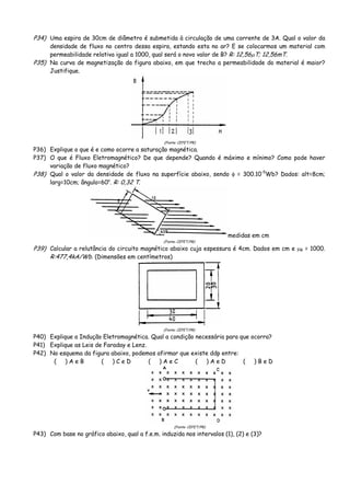 P34) Uma espira de 30cm de diâmetro é submetida à circulação de uma corrente de 3A. Qual o valor da
densidade de fluxo no centro dessa espira, estando esta no ar? E se colocarmos um material com
permeabilidade relativa igual a 1000, qual será o novo valor de B? R: 12,56μT; 12,56mT.
P35) Na curva de magnetização da figura abaixo, em que trecho a permeabilidade do material é maior?
Justifique.
(Fonte: CEFET/PR)
P36) Explique o que é e como ocorre a saturação magnética.
P37) O que é Fluxo Eletromagnético? De que depende? Quando é máximo e mínimo? Como pode haver
variação de fluxo magnético?
P38) Qual o valor da densidade de fluxo na superfície abaixo, sendo φ = 300.10-5
Wb? Dados: alt=8cm;
larg=10cm; ângulo=60o
. R: 0,32 T.
medidas em cm
(Fonte: CEFET/PR)
P39) Calcular a relutância do circuito magnético abaixo cuja espessura é 4cm. Dados em cm e μR = 1000.
R:477,4kA/Wb. (Dimensões em centímetros)
(Fonte: CEFET/PR)
P40) Explique a Indução Eletromagnética. Qual a condição necessária para que ocorra?
P41) Explique as Leis de Faraday e Lenz.
P42) No esquema da figura abaixo, podemos afirmar que existe ddp entre:
( ) A e B ( ) C e D ( ) A e C ( ) A e D ( ) B e D
(Fonte: CEFET/PR)
P43) Com base no gráfico abaixo, qual a f.e.m. induzida nos intervalos (1), (2) e (3)?
 