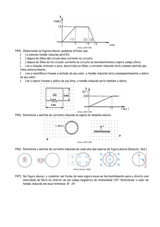 (Fonte: CEFET/PR)
P44) Observando as figuras abaixo, podemos afirmar que:
( ) a máxima tensão induzida será 5V;
( ) depois de 10ms não circula mais corrente no circuito;
( ) depois de 10ms só irá circular corrente no circuito se movimentarmos a espira campo afora;
( ) se a indução retornar a zero, decorridos os 10ms, a corrente induzida terá o mesmo sentido que
tinha anteriormente;
( ) se a resistência tivesse a metade do seu valor, a tensão induzida teria conseqüentemente o dobro
do seu valor;
( ) se a espira tivesse o dobro de sua área, a tensão induzida seria também o dobro.
(Fonte: CEFET/PR)
P45) Determine o sentido da corrente induzida na espira do desenho abaixo:
(Fonte: CEFET/PR)
P46) Determine o sentido da corrente induzida em cada uma das espiras da figura abaixo (Giancoli, 3ed.)
(Fonte: Giancoli, 2000)
P47) Na figura abaixo, o condutor em forma de meia espira move-se horizontalmente para a direita com
velocidade de 5m/s no interior de um campo magnético de intensidade 1,5T. Determinar o valor de
tensão induzida em seus terminais. R: -3V
 