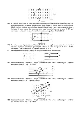 (Fonte: CEFET/PR)
P48) O condutor AB de 20cm de comprimento mostrado na figura abaixo move-se sobre dois trilhos com
velocidade constante de 10m/s, através de um campo magnético indutor uniforme de intensidade
107
/4π Ae/m. O condutor de resistência desprezível está ligado a uma resistência de 5Ω. Qual a
indicação do amperímetro? Se quisermos que o amperímetro indique uma corrente de 2A, qual
deveria ser a velocidade do condutor no interior do campo magnético? R: 0,4A; 50m/s
(Fonte: CEFET/PR)
P49) Um avião de caça viaja a uma velocidade de 1600km/h numa região onde o comportamento vertical
do campo magnético terrestre é igual a 0,01T. Sabendo-se que a envergadura do avião é de 8m,
determinar a fem induzida entre os extremos das asas. R: 35,2V
P50) Determine o sentido da força que age na partícula carregada das figuras abaixo;
(Fonte: CEFET/PR)
P51) Calcule a intensidade e determine a direção e o sentido do vetor força a que fica sujeito o condutor
no desenho abaixo (B = 0,6T). R: 0,42N
(Fonte: CEFET/PR)
P52) Calcule a intensidade e determine a direção e o sentido do vetor força a que fica sujeito o condutor
no desenho abaixo (φ = 40.10-3
Wb). R: 1,386N
(Fonte: CEFET/PR)
P53) Calcule a intensidade e determine a direção e o sentido do vetor força a que fica sujeito o condutor
nos desenhos abaixo. R: 0,52 N; 1,45 N.
 