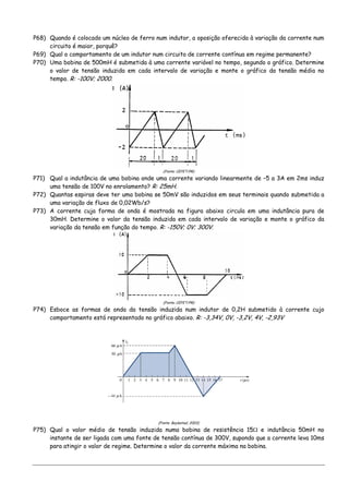 P68) Quando é colocado um núcleo de ferro num indutor, a oposição oferecida à variação da corrente num
circuito é maior, porquê?
P69) Qual o comportamento de um indutor num circuito de corrente contínua em regime permanente?
P70) Uma bobina de 500mH é submetida à uma corrente variável no tempo, segundo o gráfico. Determine
o valor de tensão induzida em cada intervalo de variação e monte o gráfico da tensão média no
tempo. R: -100V; 2000.
(Fonte: CEFET/PR)
P71) Qual a indutância de uma bobina onde uma corrente variando linearmente de –5 a 3A em 2ms induz
uma tensão de 100V no enrolamento? R: 25mH.
P72) Quantas espiras deve ter uma bobina se 50mV são induzidos em seus terminais quando submetida a
uma variação de fluxo de 0,02Wb/s?
P73) A corrente cuja forma de onda é mostrada na figura abaixo circula em uma indutância pura de
30mH. Determine o valor da tensão induzida em cada intervalo de variação e monte o gráfico da
variação da tensão em função do tempo. R: -150V; 0V; 300V.
(Fonte: CEFET/PR)
P74) Esboce as formas de onda da tensão induzida num indutor de 0,2H submetido à corrente cujo
comportamento está representado no gráfico abaixo. R: -3,34V, 0V, -3,2V, 4V, -2,93V
(Fonte: Boylestad, 2003)
P75) Qual o valor médio de tensão induzida numa bobina de resistência 15Ω e indutância 50mH no
instante de ser ligada com uma fonte de tensão contínua de 300V, supondo que a corrente leva 10ms
para atingir o valor de regime. Determine o valor da corrente máxima na bobina.
 