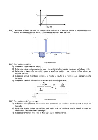 10 ms
Imax
P76) Determine a forma de onda da corrente num indutor de 10mH que produz o comportamento da
tensão mostrado no gráfico abaixo. A corrente no indutor é 4mA em t=0s.
(Fonte: Boylestad, 2003)
P77) Para o circuito abaixo:
a) Determine a constante de tempo;
b) Determine a expressão matemática para a corrente no indutor após a chave ser fechada em t=0s;
c) Determine a expressão matemática para a tensão no indutor e no resistor após a chave ser
fechada em t=0s;
d) Esboce as formas de onda da corrente, da tensão no indutor e no resistor para o comportamento
de carga;
e) Determine a tensão e a corrente no indutor e no resistor para t=3τ.
(Fonte: Boylestad, 2003)
P78) Para o circuito da figura abaixo:
a) Determine as expressões matemáticas para a corrente e a tensão no indutor quando a chave for
fechada;
b) Determine as expressões matemáticas para a corrente e a tensão no indutor quando a chave for
aberta após cinco constantes de tempo;
c) Esboce as formas de onda para os itens (a) e (b) no mesmo gráfico.
 