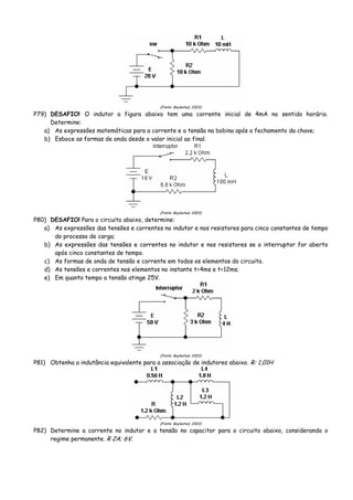 (Fonte: Boylestad, 2003)
P79) DESAFIO! O indutor a figura abaixo tem uma corrente inicial de 4mA no sentido horário.
Determine:
a) As expressões matemáticas para a corrente e a tensão na bobina após o fechamento da chave;
b) Esboce as formas de onda desde o valor inicial ao final.
(Fonte: Boylestad, 2003)
P80) DESAFIO! Para o circuito abaixo, determine:
a) As expressões das tensões e correntes no indutor e nos resistores para cinco constantes de tempo
do processo de carga;
b) As expressões das tensões e correntes no indutor e nos resistores se o interruptor for aberto
após cinco constantes de tempo.
c) As formas de onda de tensão e corrente em todos os elementos do circuito.
d) As tensões e correntes nos elementos no instante t=4ms e t=12ms;
e) Em quanto tempo a tensão atinge 25V.
(Fonte: Boylestad, 2003)
P81) Obtenha a indutância equivalente para a associação de indutores abaixo. R: 1,01H
(Fonte: Boylestad, 2003)
P82) Determine a corrente no indutor e a tensão no capacitor para o circuito abaixo, considerando o
regime permanente. R 2A; 6V.
 