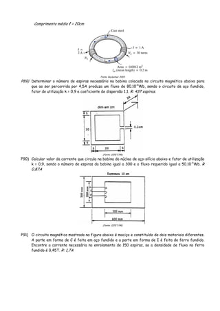 Comprimento médio ℓ = 20cm
Fonte: Boylestad, 2003
P89) Determinar o número de espiras necessário na bobina colocada no circuito magnético abaixo para
que ao ser percorrida por 4,5A produza um fluxo de 80.10-4
Wb, sendo o circuito de aço fundido,
fator de utilização k = 0,9 e coeficiente de dispersão 1,1. R: 437 espiras.
(Fonte: CEFET/PR)
P90) Calcular valor da corrente que circula na bobina do núcleo de aço-silício abaixo e fator de utilização
k = 0,9, sendo o número de espiras da bobina igual a 300 e o fluxo requerido igual a 50.10-4
Wb. R
0,87A
(Fonte: CEFET/PR)
P91) O circuito magnético mostrado na figura abaixo é maciço e constituído de dois materiais diferentes.
A parte em forma de C é feita em aço fundido e a parte em forma de I é feita de ferro fundido.
Encontre a corrente necessária no enrolamento de 150 espiras, se a densidade de fluxo no ferro
fundido é 0,45T. R: 1,7A
 