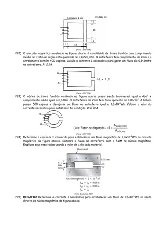 (Fonte: CEFET/PR)
P92) O circuito magnético mostrado na figura abaixo é constituído de ferro fundido com comprimento
médio de 0,44m na seção reta quadrada de 0,02x0,02m. O entreferro tem comprimento de 2mm e o
enrolamento contém 400 espiras. Calcule a corrente I necessária para gerar um fluxo de 0,141mWb
no entreferro. R: 2,2A.
(Fonte: CEFET/PR)
P93) O núcleo de ferro fundido mostrado na figura abaixo possui seção transversal igual a 4cm2
e
comprimento médio igual a 0,438m. O entreferro de 2mm tem área aparente de 4,84cm2
. A bobina
possui 500 espiras e deseja-se um fluxo no entreferro igual a 1,6x10-4
Wb. Calcule o valor da
corrente necessária para satisfazer tal condição. R: 0,92A
Dica: fator de dispersão -
núcleo
aparente
A
A
d =
(Fonte: CEFET/PR)
P94) Determine a corrente I requerida para estabelecer um fluxo magnético de 2,4x10-4
Wb no circuito
magnético da figura abaixo. Compare a FMM no entreferro com a FMM no núcleo magnético.
Explique seus resultados usando o valor de μ de cada material.
Fonte: Boylestad, 2003
P95) DESAFIO! Determine a corrente I necessária para estabelecer um fluxo de 1,5x10-4
Wb na seção
direita do núcleo magnético da figura abaixo.
 