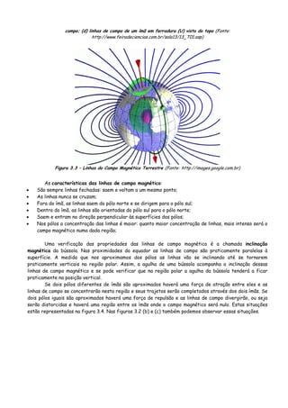 campo; (d) linhas de campo de um ímã em ferradura (U) visto do topo (Fonte:
http://www.feiradeciencias.com.br/sala13/13_T01.asp)
Figura 3.3 – Linhas do Campo Magnético Terrestre (Fonte: http://images.google.com.br)
As características das linhas de campo magnético:
• São sempre linhas fechadas: saem e voltam a um mesmo ponto;
• As linhas nunca se cruzam;
• Fora do ímã, as linhas saem do pólo norte e se dirigem para o pólo sul;
• Dentro do ímã, as linhas são orientadas do pólo sul para o pólo norte;
• Saem e entram na direção perpendicular às superfícies dos pólos;
• Nos pólos a concentração das linhas é maior: quanto maior concentração de linhas, mais intenso será o
campo magnético numa dada região;
Uma verificação das propriedades das linhas de campo magnético é a chamada inclinação
magnética da bússola. Nas proximidades do equador as linhas de campo são praticamente paralelas à
superfície. A medida que nos aproximamos dos pólos as linhas vão se inclinando até se tornarem
praticamente verticais na região polar. Assim, a agulha de uma bússola acompanha a inclinação dessas
linhas de campo magnético e se pode verificar que na região polar a agulha da bússola tenderá a ficar
praticamente na posição vertical.
Se dois pólos diferentes de ímãs são aproximados haverá uma força de atração entre eles e as
linhas de campo se concentrarão nesta região e seus trajetos serão completados através dos dois ímãs. Se
dois pólos iguais são aproximados haverá uma força de repulsão e as linhas de campo divergirão, ou seja
serão distorcidas e haverá uma região entre os ímãs onde o campo magnético será nulo. Estas situações
estão representadas na figura 3.4. Nas figuras 3.2 (b) e (c) também podemos observar essas situações.
 