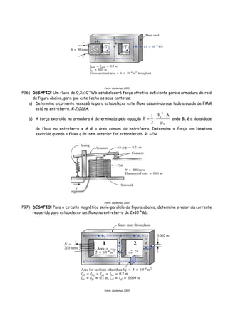 Fonte: Boylestad, 2003
P96) DESAFIO! Um fluxo de 0,2x10-4
Wb estabelecerá força atrativa suficiente para a armadura do relé
da figura abaixo, para que este feche os seus contatos.
a) Determine a corrente necessária para estabelecer este fluxo assumindo que toda a queda de FMM
está no entreferro. R:2,028A;
b) A força exercida na armadura é determinada pela equação
o
2
g AB
2
1
F
μ
⋅
⋅= onde Bg é a densidade
de fluxo no entreferro e A é a área comum do entreferro. Determine a força em Newtons
exercida quando o fluxo φ do item anterior for estabelecido. R: ≈2N
Fonte: Boylestad, 2003
P97) DESAFIO! Para o circuito magnético série-paralelo da figura abaixo, determine o valor da corrente
requerida para estabelecer um fluxo no entreferro de 2x10-4
Wb.
Fonte: Boylestad, 2003
 