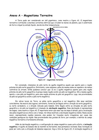 Anexo A – Magnetismo Terrestre
A Terra pode ser considerada um imã gigantesco, como mostra a figura A1. O magnetismo
terrestre é atribuído a enormes correntes elétricas que circulam no núcleo do planeta, que é constituído
de ferro e níquel no estado líquido, devido às altas temperaturas.
Figura A1 – magnetismo terrestre.
Por convenção, chamamos de pólo norte da agulha magnética aquele que aponta para a região
próxima do pólo norte geográfico. Entretanto, como sabemos, pólos de mesmo nome se repelem e de nomes
contrários se atraem. Então podemos concluir que: I) se a agulha magnética aponta para uma região
próxima do pólo norte geográfico é porque nessa região existe um pólo sul magnético; II) a mesma agulha
aponta, o seu pólo sul magnético, para uma região próxima do pólo sul geográfico. Logo, nas proximidades
do pólo sul geográfico existe o pólo norte magnético.
Em vários locais da Terra, os pólos norte geográfico e sul magnético têm seus sentidos
coincidentes. Na maioria dos lugares, entretanto, forma-se um ângulo entre a direção do norte geográfico,
ou norte verdadeiro, e a direção indicada pela bússola. Este ângulo entre as direções do pólo norte
geográfico e do pólo sul magnético é chamado de declinação magnética. Essa declinação é representada
em mapas, como mostra a figura A2. É importante notar que esse tipo de mapa é datado, pois a localização
dos pólos magnéticos se altera com o tempo. As linhas mostram a declinação magnética média. Numa escala
maior, representando regiões menores, elas podem ter traçados muito irregulares, por causa das
condições geológicas da região. Nas proximidades das jazidas de ferro, por exemplo, o sentido do campo
magnético terrestre é fortemente alterado.
Além da declinação magnética, a configuração do campo magnético causa outro efeito, a inclinação
magnética. A agulha da bússola não se mantém na horizontal, mas permanece inclinada. Essa inclinação só
pode ser vista com a utilização de bússolas especiais. Veja a foto da figura A3. A inclinação magnética é
 