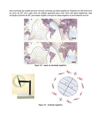 mais acentuada nas regiões de maior latitude, próximas aos pólos magnéticos. Enquanto em São Paulo ela é
de cerca de 20º com o pólo norte da bússola apontando para cima. Perto dos pólos magnéticos, essa
inclinação é próxima de 90º, pois nessas regiões a direção do campo magnético é praticamente vertical.
Figura A2 – mapas de declinação magnética.
Figura A3 – inclinação magnética.
 