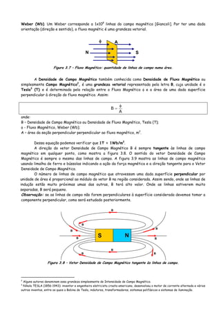Weber (Wb). Um Weber corresponde a 1x108
linhas do campo magnético [Giancoli]. Por ter uma dada
orientação (direção e sentido), o fluxo magnétic é uma grandeza vetorial.
φ A
N S
Figura 3.7 – Fluxo Magnético: quantidade de linhas de campo numa área.
A Densidade de Campo Magnético também conhecida como Densidade de Fluxo Magnético ou
simplesmente Campo Magnético2
, é uma grandeza vetorial representada pela letra B, cuja unidade é o
Tesla3
(T) e é determinada pela relação entre o Fluxo Magnético φ e a área de uma dada superfície
perpendicular à direção do fluxo magnético. Assim:
A
B
φ
=
onde:
B – Densidade de Campo Magnético ou Densidade de Fluxo Magnético, Tesla (T);
φ - Fluxo Magnético, Weber (Wb);
A – área da seção perpendicular perpendicular ao fluxo magnético, m2
.
Dessa equação podemos verificar que 1T = 1Wb/m2
.
A direção do vetor Densidade de Campo Magnético B é sempre tangente às linhas de campo
magnético em qualquer ponto, como mostra a figura 3.8. O sentido do vetor Densidade de Campo
Magnético é sempre o mesmo das linhas de campo. A figura 3.9 mostra as linhas de campo magnético
usando limalha de ferro e bússolas indicando a ação da força magnética e a direção tangente para o Vetor
Densidade de Campo Magnético.
O número de linhas de campo magnético que atravessam uma dada superfície perpendicular por
unidade de área é proporcional ao módulo do vetor B na região considerada. Assim sendo, onde as linhas de
indução estão muito próximas umas das outras, B terá alto valor. Onde as linhas estiverem muito
separadas, B será pequeno.
Observação: se as linhas de campo não forem perpendiculares à superfície considerada devemos tomar a
componente perpendicular, como será estudado posteriormente.
NS
B
B
B
B
B
B
B
B
B
Figura 3.8 – Vetor Densidade de Campo Magnético tangente às linhas de campo.
2
Alguns autores denominam essa grandeza simplesmente de Intensidade de Campo Magnético.
3
Nikola TESLA (1856-1943): inventor e engenheiro eletricista croata-americano, desenvolveu o motor de corrente alternada e vários
outros inventos, entre os quais a Bobina de Tesla, indutores, transformadores, sistemas polifásicos e sistemas de iluminação.
 