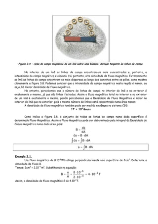 Figura 3.9 – Ação do campo magnético de um ímã sobre uma bússola: direção tangente às linhas de campo.
No interior de um ímã as linhas de campo encontram-se mais concentradas e, portanto, a
intensidade do campo magnético é elevada. Há, portanto, alta densidade de fluxo magnético. Externamente
ao ímã as linhas de campo encontram-se mais dispersas ao longo dos caminhos entre os pólos, como mostra
claramente a figura 3.8. Podemos concluir que a intensidade do campo magnético nesta região é menor, ou
seja, há menor densidade de fluxo magnético.
No entanto, percebemos que o número de linhas de campo no interior do ímã e no exterior é
exatamente o mesmo, já que são linhas fechadas. Assim o fluxo magnético total no interior e no exterior
de um ímã é exatamente o mesmo, porém percebemos que a Densidade de Fluxo Magnético é maior no
interior do ímã que no exterior, pois o mesmo número de linhas está concentrado numa área menor.
A densidade de fluxo magnético também pode ser medida em Gauss no sistema CGS:
1T = 104
Gauss
Como indica a figura 3.8, o conjunto de todas as linhas de campo numa dada superfície é
denominado Fluxo Magnético. Assim o Fluxo Magnético pode ser determinado pela integral da Densidade de
Campo Magnético numa dada área, pois:
dA
d
B
φ
=
dABd ⋅=φ
∫ ∫ ⋅=φ dABd
∫ ⋅=φ dAB
Exemplo 3.1.
Um fluxo magnético de 8.10-6
Wb atinge perpendicularmente uma superfície de 2cm2
. Determine a
densidade de fluxo B.
Temos: 2cm2
= 2.10-4
m2
. Substituindo na equação:
T104
102
108
A
B 2
4
6
−
−
−
⋅=
⋅
⋅
=
φ
=
Assim, a densidade de fluxo magnético é de 4.10-2
T.
 
