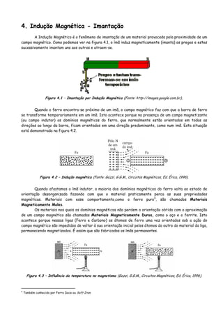 4. Indução Magnética - Imantação
A Indução Magnético é o fenômeno de imantação de um material provocada pela proximidade de um
campo magnético. Como podemos ver na figura 4.1, o ímã induz magneticamente (imanta) os pregos e estes
sucessivamente imantam uns aos outros e atraem-se.
Figura 4.1 – Imantação por Indução Magnética (Fonte: http://images.google.com.br)..
Quando o ferro encontra-se próximo de um imã, o campo magnético faz com que a barra de ferro
se transforme temporariamente em um imã. Isto acontece porque na presença de um campo magnetizante
(ou campo indutor) os domínios magnéticos do ferro, que normalmente estão orientados em todas as
direções ao longo da barra, ficam orientados em uma direção predominante, como num imã. Esta situação
está demonstrada na figura 4.2.
Figura 4.2 – Indução magnética (Fonte: Gozzi, G.G.M., Circuitos Magnéticos, Ed. Érica, 1996).
Quando afastamos o ímã indutor, a maioria dos domínios magnéticos do ferro volta ao estado de
orientação desorganizada fazendo com que o material praticamente perca as suas propriedades
magnéticas. Materiais com esse comportamento,como o ferro puro4
, são chamados Materiais
Magneticamente Moles.
Os materiais nos quais os domínios magnéticos não perdem a orientação obtida com a aproximação
de um campo magnético são chamados Materiais Magneticamente Duros, como o aço e o ferrite. Isto
acontece porque nessas ligas (Ferro e Carbono) os átomos de ferro uma vez orientados sob a ação do
campo magnético são impedidos de voltar à sua orientação inicial pelos átomos do outro do material da liga,
permanecendo magnetizados. É assim que são fabricados os ímãs permanentes.
Figura 4.3 – Influência da temperatura no magnetismo (Gozzi, G.G.M., Circuitos Magnéticos, Ed. Érica, 1996).
4
Também conhecido por Ferro Doce ou Soft Iron.
 