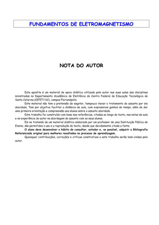FFUUNNDDAAMMEENNTTOOSS DDEE EELLEETTRROOMMAAGGNNEETTIISSMMOO
NNOOTTAA DDOO AAUUTTOORR
Esta apostila é um material de apoio didático utilizado pelo autor nas suas aulas das disciplinas
ministradas no Departamento Acadêmico de Eletrônica do Centro Federal de Educação Tecnológica de
Santa Catarina (CEFET/SC), campus Florianópolis.
Este material não tem a pretensão de esgotar, tampouco inovar o tratamento do assunto por ele
abordado. Tem por objetivo facilitar a dinâmica de aula, com expressivos ganhos de tempo, além de dar
uma primeira orientação e compreensão aos alunos sobre o assunto abordado.
Este trabalho foi construído com base nas referências, citadas ao longo do texto, nas notas de aula
e na experiência do autor na abordagem do assunto com os seus alunos.
Em se tratando de um material didático elaborado por um professor de uma Instituição Pública de
Ensino, são permitidos o uso e a reprodução do texto, desde que devidamente citada a fonte.
O aluno deve desenvolver o hábito de consultar, estudar e, se possível, adquirir a Bibliografia
Referenciada original para melhores resultados no processo de aprendizagem.
Quaisquer contribuições, correções e críticas construtivas a este trabalho serão bem-vindas pelo
autor.
 