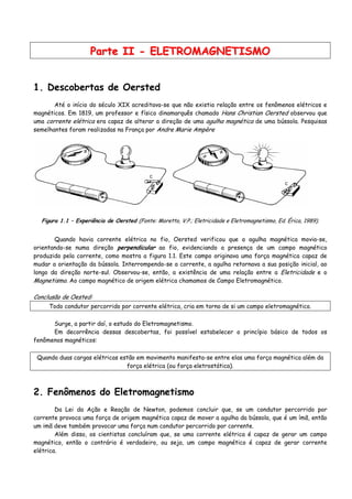 PPaarrttee IIII -- EELLEETTRROOMMAAGGNNEETTIISSMMOO
1. Descobertas de Oersted
Até o início do século XIX acreditava-se que não existia relação entre os fenômenos elétricos e
magnéticos. Em 1819, um professor e físico dinamarquês chamado Hans Christian Oersted observou que
uma corrente elétrica era capaz de alterar a direção de uma agulha magnética de uma bússola. Pesquisas
semelhantes foram realizadas na França por Andre Marie Ampère
Figura 1.1 – Experiência de Oersted (Fonte: Moretto, V.P.; Eletricidade e Eletromagnetismo, Ed. Érica, 1989).
Quando havia corrente elétrica no fio, Oersted verificou que a agulha magnética movia-se,
orientando-se numa direção perpendicular ao fio, evidenciando a presença de um campo magnético
produzido pela corrente, como mostra a figura 1.1. Este campo originava uma força magnética capaz de
mudar a orientação da bússola. Interrompendo-se a corrente, a agulha retornava a sua posição inicial, ao
longo da direção norte-sul. Observou-se, então, a existência de uma relação entre a Eletricidade e o
Magnetismo. Ao campo magnético de origem elétrica chamamos de Campo Eletromagnético.
Conclusão de Oested:
Todo condutor percorrido por corrente elétrica, cria em torno de si um campo eletromagnético.
Surge, a partir daí, o estudo do Eletromagnetismo.
Em decorrência dessas descobertas, foi possível estabelecer o princípio básico de todos os
fenômenos magnéticos:
Quando duas cargas elétricas estão em movimento manifesta-se entre elas uma força magnética além da
força elétrica (ou força eletrostática).
2. Fenômenos do Eletromagnetismo
Da Lei da Ação e Reação de Newton, podemos concluir que, se um condutor percorrido por
corrente provoca uma força de origem magnética capaz de mover a agulha da bússola, que é um ímã, então
um imã deve também provocar uma força num condutor percorrido por corrente.
Além disso, os cientistas concluíram que, se uma corrente elétrica é capaz de gerar um campo
magnético, então o contrário é verdadeiro, ou seja, um campo magnético é capaz de gerar corrente
elétrica.
 