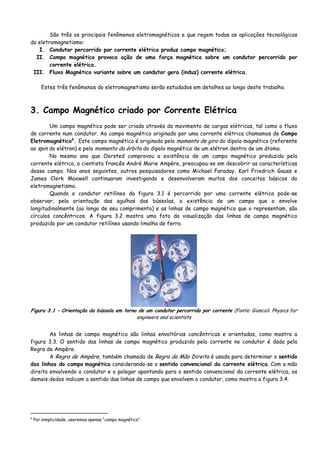 São três os principais fenômenos eletromagnéticos e que regem todas as aplicações tecnológicas
do eletromagnetismo:
I. Condutor percorrido por corrente elétrica produz campo magnético;
II. Campo magnético provoca ação de uma força magnética sobre um condutor percorrido por
corrente elétrica.
III. Fluxo Magnético variante sobre um condutor gera (induz) corrente elétrica.
Estes três fenômenos do eletromagnetismo serão estudados em detalhes ao longo deste trabalho.
3. Campo Magnético criado por Corrente Elétrica
Um campo magnético pode ser criado através do movimento de cargas elétricas, tal como o fluxo
de corrente num condutor. Ao campo magnético originado por uma corrente elétrica chamamos de Campo
Eletromagnético6
. Este campo magnético é originado pelo momento de giro do dipolo magnético (referente
ao spin do elétron) e pelo momento da órbita do dipolo magnético de um elétron dentro de um átomo.
No mesmo ano que Oersted comprovou a existência de um campo magnético produzido pela
corrente elétrica, o cientista francês André Marie Ampère, preocupou-se em descobrir as características
desse campo. Nos anos seguintes, outros pesquisadores como Michael Faraday, Karl Friedrich Gauss e
James Clerk Maxwell continuaram investigando e desenvolveram muitos dos conceitos básicos do
eletromagnetismo.
Quando o condutor retilíneo da figura 3.1 é percorrido por uma corrente elétrica pode-se
observar, pela orientação das agulhas das bússolas, a existência de um campo que o envolve
longitudinalmente (ao longo de seu comprimento) e as linhas de campo magnético que o representam, são
círculos concêntricos. A figura 3.2 mostra uma foto da visualização das linhas de campo magnético
produzido por um condutor retilíneo usando limalha de ferro.
Figura 3.1 – Orientação da bússola em torno de um condutor percorrido por corrente (Fonte: Giancoli. Physics for
engineers and scientists
As linhas de campo magnético são linhas envoltórias concêntricas e orientadas, como mostra a
figura 3.3. O sentido das linhas de campo magnético produzido pela corrente no condutor é dada pela
Regra de Ampère.
A Regra de Ampère, também chamada de Regra da Mão Direita é usada para determinar o sentido
das linhas do campo magnético considerando-se o sentido convencional da corrente elétrica. Com a mão
direita envolvendo o condutor e o polegar apontando para o sentido convencional da corrente elétrica, os
demais dedos indicam o sentido das linhas de campo que envolvem o condutor, como mostra a figura 3.4.
6
Por simplicidade, usaremos apenas “campo magnético”.
 