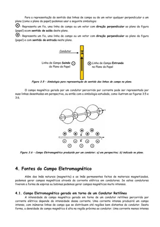 Para a representação do sentido das linhas de campo ou de um vetor qualquer perpendicular a um
plano (como o plano do papel) podemos usar a seguinte simbologia:
- Representa um fio, uma linha de campo ou um vetor com direção perpendicular ao plano da figura
(papel) ecom sentido de saída deste plano.
- Representa um fio, uma linha de campo ou um vetor com direção perpendicular ao plano da figura
(papel) e com sentido de entrada neste plano.
☼
I
Linha de Campo Entrando
no Plano do Papel
Linha de Campo Saindo
do Plano do Papel
Condutor
Figura 3.5 – Simbologia para representação do sentido das linhas de campo no plano.
O campo magnético gerado por um condutor percorrido por corrente pode ser representado por
suas linhas desenhadas em perspectiva, ou então com a simbologia estudada, como ilustram as figuras 3.5 e
3.6.
Figura 3.6 – Campo Eletromagnético produzido por um condutor; a) em perspectiva; b) indicado no plano.
4. Fontes do Campo Eletromagnético
Além dos ímãs naturais (magnetita) e os ímãs permanentes feitos de materiais magnetizados,
podemos gerar campos magnéticos através da corrente elétrica em condutores. Se estes condutores
tiverem a forma de espiras ou bobinas podemos gerar campos magnéticos muito intensos.
4.1. Campo Eletromagnético gerado em torno de um Condutor Retilíneo
A intensidade do campo magnético gerado em torno de um condutor retilíneo percorrido por
corrente elétrica depende da intensidade dessa corrente. Uma corrente intensa produzirá um campo
intenso, com inúmeras linhas de campo que se distribuem até regiões bem distantes do condutor. Desta
forma, a densidade de campo magnético é alta na região próxima ao condutor. Uma corrente menos intensa
 