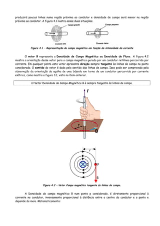 produzirá poucas linhas numa região próxima ao condutor e densidade de campo será menor na região
próxima ao condutor. A figura 4.1 ilustra essas duas situações.
Figura 4.1 – Representação do campo magnético em função da intensidade da corrente
O vetor B representa a Densidade de Campo Magnético ou Densidade de Fluxo. A figura 4.2
mostra a orientação desse vetor para o campo magnético gerado por um condutor retilíneo percorrido por
corrente. Em qualquer ponto este vetor apresenta direção sempre tangente às linhas de campo no ponto
considerado. O sentido do vetor é dado pelo sentido das linhas de campo. Isso pode ser comprovado pela
observação da orientação da agulha de uma bússola em torno de um condutor percorrido por corrente
elétrica, como mostra a figura 3.1, visto no ítem anterior.
O Vetor Densidade de Campo Magnético B é sempre tangente às linhas de campo.
I
r
p
B
Figura 4.2 – Vetor Campo magnético tangente às linhas de campo.
A Densidade de campo magnético B num ponto p considerado, é diretamente proporcional à
corrente no condutor, inversamente proporcional à distância entre o centro do condutor e o ponto e
depende do meio. Matematicamente:
 