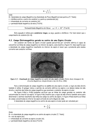 r2
B
⋅⋅
⋅
=
π
Ιμ
onde:
B = Densidade de campo Magnético (ou Densidade de Fluxo Magnético) num ponto p [T, Tesla];
r = distância entre o centro do condutor e o ponto p considerado [m];
Ι = intensidade de corrente no condutor [A].
μ = permeabilidade magnética do meio [T.m/A]
Permeabilidade Magnética do Vácuo: μ0 = 4 . π . 10-7
(T.m/A)
Esta equação é válida para condutores longos, ou seja, quando a distância r for bem menor que o
comprimento do condutor (r<<ℓ).
4.2. Campo Eletromagnético gerado no centro de uma Espira Circular
Um condutor em forma de espira circular quando percorrido por corrente elétrica é capaz de
concentrar as linhas de campo magnético no interior da espira, como mostra a figura 4.3. Isso significa que
a densidade de campo magnético resultante no interior da espira é maior que a produzida pela mesma
corrente num condutor retilíneo.
Figura 4.3 – Visualização do Campo magnético no centro de uma espira circular (Fonte: Gozzi, Giuseppe G. M.,
Circuitos Magnéticos, Coleção Estude e Use, Ed. Érica, 1996).
Para a determinação do campo magnético no centro de uma espira circular, a regra da mão direita
também é válida. O polegar indica o sentido da corrente elétrica na espira e os demais dedos da mão
direita, o sentido das linhas de campo magnético que envolvem o condutor da espira circular.
Na figura 4.4(a) e 4.4(b) podemos verificar que as linhas de campo geradas no condutor são
concentradas no interior da espira. A figura 4.4(c) mostra que a regra da mão direira também serve para
determinar o sentido resultante das linhas de campo no centro da espira. A figura 4.4(d) mostra as linhas
de campo concentradas no interior da espira através de outro ângulo de visão.
A densidade de campo magnético no centro de uma espira circular pode ser calculado por:
R2
B
⋅
⋅
=
Ιμ
Onde:
B = é a densidade de campo magnético no centro da espira circular [T, Tesla];
R = raio da espira [m];
Ι = intensidade de corrente na espira circular [A].
μ = permeabilidade magnética do meio [T.m/A]
 