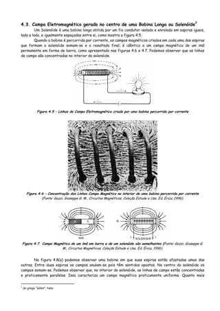 4.3. Campo Eletromagnético gerado no centro de uma Bobina Longa ou Solenóide7
Um Solenóide é uma bobina longa obtida por um fio condutor isolado e enrolado em espiras iguais,
lado a lado, e igualmente espaçadas entre si, como mostra a figura 4.5.
Quando a bobina é percorrida por corrente, os campos magnéticos criados em cada uma das espiras
que formam o solenóide somam-se e o resultado final, é idêntico a um campo magnético de um imã
permanente em forma de barra, como apresentado nas figuras 4.6 e 4.7. Podemos observar que as linhas
de campo são concentradas no interior do solenóide.
Figura 4.5 – Linhas do Campo Eletromagnético criado por uma bobina percorrida por corrente
Figura 4.6 – Concentração das Linhas Campo Magnético no interior de uma bobina percorrida por corrente
(Fonte: Gozzi, Giuseppe G. M., Circuitos Magnéticos, Coleção Estude e Use, Ed. Érica, 1996).
Figura 4.7. Campo Magnético de um ímã em barra e de um solenóide são semelhantes (Fonte: Gozzi, Giuseppe G.
M., Circuitos Magnéticos, Coleção Estude e Use, Ed. Érica, 1996).
Na figura 4.8(a) podemos observar uma bobina em que suas espiras estão afastadas umas das
outras. Entre duas espiras os campos anulam-se pois têm sentidos opostos. No centro do solenóide os
campos somam-se. Podemos observar que, no interior do solenóide, as linhas de campo estão concentradas
e praticamente paralelas. Isso caracteriza um campo magnético praticamente uniforme. Quanto mais
7
do grego “sólen”: tubo.
 