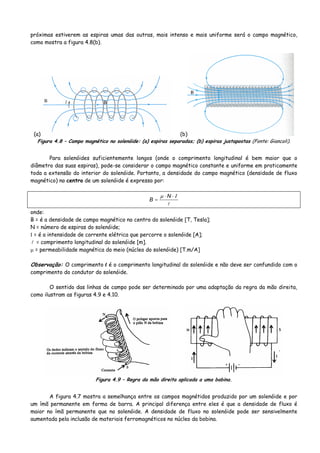 próximas estiverem as espiras umas das outras, mais intenso e mais uniforme será o campo magnético,
como mostra a figura 4.8(b).
(a) (b)
Figura 4.8 – Campo magnético no solenóide: (a) espiras separadas; (b) espiras justapostas (Fonte: Giancoli).
Para solenóides suficientemente longos (onde o comprimento longitudinal é bem maior que o
diâmetro das suas espiras), pode-se considerar o campo magnético constante e uniforme em praticamente
toda a extensão do interior do solenóide. Portanto, a densidade do campo magnético (densidade de fluxo
magnético) no centro de um solenóide é expresso por:
Ιμ ⋅⋅
=
N
B
onde:
B = é a densidade de campo magnético no centro do solenóide [T, Tesla];
N = número de espiras do solenóide;
Ι = é a intensidade de corrente elétrica que percorre o solenóide [A];
= comprimento longitudinal do solenóide [m].
μ = permeabilidade magnética do meio (núcleo do solenóide) [T.m/A]
Observação: O comprimento l é o comprimento longitudinal do solenóide e não deve ser confundido com o
comprimento do condutor do solenóide.
O sentido das linhas de campo pode ser determinado por uma adaptação da regra da mão direita,
como ilustram as figuras 4.9 e 4.10.
Figura 4.9 – Regra da mão direita aplicada a uma bobina.
A figura 4.7 mostra a semelhança entre os campos magnétidos produzido por um solenóide e por
um ímã permanente em forma de barra. A principal diferença entre eles é que a densidade de fluxo é
maior no ímã permanente que no solenóide. A densidade de fluxo no solenóide pode ser sensivelmente
aumentada pela inclusão de materiais ferromagnéticos no núcleo da bobina.
 