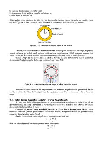 N – número de espiras da bobina toroidal;
I – intensidade de corrente no condutor da bobina, [A];
r – raio médio do toróide, [m].
Observação: o raio médio do toróide é o raio da circunferência no centro do núcleo do toróide, como
mostra a figura 4.12. Não confundir com o raio externo ou interno e nem com o raio das espiras.
Raio externo
Raio interno
Raio médio, r
Núcleo Toroidal
Figura 4.12 – Identificação do raio médio de um toróide.
Também pode ser demonstrado matematicamente [Giancoli] que a densidade de campo magnético
fora do núcleo de um toróide ideal, tanto na região externa como interna é NULO, pois como o núcleo tem
forma circular ele é capaz de produzir um caminho magnético enlaçando todas as linhas de campo.
Usando a regra da mão direita aplicada à bobina toroidal podemos determinar o sentido das linhas
de campo confinadas no núcleo do toróide, como mostra a figura 4.13.
II
Figura 4.13 – Sentido das linhas de campo no núcleo da bobina toroidal.
Medições de características de comportamento de materiais magnéticos são, geralmente, feitas
usando-se núcleos toroidais (toróide) pois eles são capazes de concentrar praticamente todas as linhas de
campo.
4.5. Vetor Campo Magnético Indutor – Força Magnetizante
Se, para uma dada bobina mantivermos a corrente constante e mudarmos o material do núcleo
(permeabilidade μ do meio), a densidade de fluxo magnético no interior da bobina será alterada em função
da permeabilidade magnética do meio.
Chamamos de Vetor Campo Magnético Indutor ou Vetor Força Magnetizante (H) ao campo
magnético induzido (gerado) pela corrente elétrica na bobina, independentemente da permeabilidade
magnética do material do núcleo (meio).
O vetor densidade de campo magnético na bobina pode ser dado por:
IN
B
⋅⋅μ
=
onde é comprimento do caminho magnético médio. Resolvendo,
INB ⋅
=
μ
 