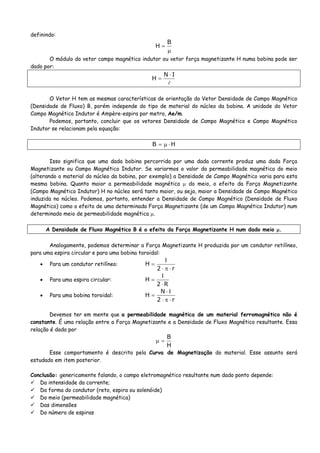 definindo:
μ
=
B
H
O módulo do vetor campo magnético indutor ou vetor força magnetizante H numa bobina pode ser
dado por:
IN
H
⋅
=
O Vetor H tem as mesmas características de orientação do Vetor Densidade de Campo Magnético
(Densidade de Fluxo) B, porém independe do tipo de material do núcleo da bobina. A unidade do Vetor
Campo Magnético Indutor é Ampère-espira por metro, Ae/m.
Podemos, portanto, concluir que os vetores Densidade de Campo Magnético e Campo Magnético
Indutor se relacionam pela equação:
HB ⋅μ=
Isso significa que uma dada bobina percorrida por uma dada corrente produz uma dada Força
Magnetizante ou Campo Magnético Indutor. Se variarmos o valor da permeabilidade magnética do meio
(alterando o material do núcleo da bobina, por exemplo) a Densidade de Campo Magnético varia para esta
mesma bobina. Quanto maior a permeabilidade magnética μ do meio, o efeito da Força Magnetizante
(Campo Magnético Indutor) H no núcleo será tanto maior, ou seja, maior a Densidade de Campo Magnético
induzida no núcleo. Podemos, portanto, entender a Densidade de Campo Magnético (Densidade de Fluxo
Magnético) como o efeito de uma determinada Força Magnetizante (de um Campo Magnético Indutor) num
determinado meio de permeabilidade magnética μ.
A Densidade de Fluxo Magnético B é o efeito da Força Magnetizante H num dado meio μ.
Analogamente, podemos determinar a Força Magnetizante H produzida por um condutor retilíneo,
para uma espira circular e para uma bobina toroidal:
• Para um condutor retilíneo:
r2
H
⋅π⋅
Ι
=
• Para uma espira circular:
R2
H
⋅
Ι
=
• Para uma bobina toroidal:
r2
N
H
⋅π⋅
Ι⋅
=
Devemos ter em mente que a permeabilidade magnética de um material ferromagnético não é
constante. É uma relação entre a Força Magnetizante e a Densidade de Fluxo Magnético resultante. Essa
relação é dada por
H
B
=μ
Esse comportamento é descrito pela Curva de Magnetização do material. Esse assunto será
estudado em item posterior.
Conclusão: genericamente falando, o campo eletromagnético resultante num dado ponto depende:
Da intensidade da corrente;
Da forma do condutor (reto, espira ou solenóide)
Do meio (permeabilidade magnética)
Das dimensões
Do número de espiras
 