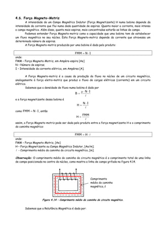 4.6. Força Magneto-Motriz
A intensidade de um Campo Magnético Indutor (Força Magnetizante) H numa bobina depende da
intensidade da corrente que flui numa dada quantidade de espiras. Quanto maior a corrente, mais intenso
o campo magnético. Além disso, quanto mais espiras, mais concentradas estarão as linhas de campo.
Podemos entender Força Magneto-motriz como a capacidade que uma bobina tem de estabelecer
um fluxo magnético no seu núcleo. Esta Força Magneto-motriz depende da corrente que atravessa um
determinado número de espiras.
A Força Magneto-motriz produzida por uma bobina é dada pelo produto:
INFMM ⋅=
onde:
FMM – Força Magneto-Motriz, em Ampère-espira [Ae]
N – Número de espiras;
I – Intensidade da corrente elétrica, em Ampères [A].
A Força Magneto-motriz é a causa da produção do fluxo no núcleo de um circuito magnético,
analogamente à força eletro-motriz que produz o fluxo de cargas elétricas (corrente) em um circuito
elétrico.
Sabemos que a densidade de fluxo numa bobina é dada por
IN
B
⋅⋅μ
=
e a força magnetizante dessa bobina é
IN
H
⋅
=
como INFMM ⋅= , então
FMM
H =
assim, a Força Magneto-motriz pode ser dada pelo produto entre a força magnetizante H e o comprimento
do caminho magnético:
⋅= HFMM
onde:
FMM – Força Magneto-Motriz, [Ae]
H – Força Magnetizante ou Campo Magnético Indutor, [Ae/m];
- Comprimento médio do caminho do circuito magnético, [m].
Observação: O comprimento médio do caminho do circuito magnético é o comprimento total de uma linha
de campo posicionada no centro do núcleo, como mostra a linha de campo grifada na figura 4.14.
Comprimento
médio do caminho
magnético, l
Figura 4.14 – Comprimento médio do caminho do circuito magnético.
Sabemos que a Relutância Magnética é dada por:
 