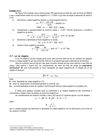 Exemplo 4.4.1
Na figura 4.15 considere que a bobina possui 120 espiras percorridas por uma corrente de 500mA
e que o comprimento médio do circuito magnético é ℓ = 0,15m e cuja área da seção transversal do núcleo é
2 cm2
.
a) Determine o campo magnético indutor e a força magneto-motriz;
m/Ae400
15,0
5,0120IN
H =
⋅
=
⋅
=
Ae6015,0400HFMM =⋅=⋅=
b) Considerando a permeabilidade do material sendo μ = 5.10-4
(Tm/A), determine a relutância
magnética do núcleo;
7
844
1015,0
1010
15,0
102105
15,0
A
⋅=
⋅
=
⋅⋅⋅
=
⋅μ
=ℜ −−−
Ae/Wb
c) Determine a densidade de fluxo magnético no núcleo;
2,0400105HB 4
=⋅⋅=⋅μ= −
T
d) Calcule o fluxo magnético no núcleo;
57
7
10410400
1015,0
60FMM −−
⋅=⋅=
⋅
=
ℜ
=φ Wb
4.7. Lei de Ampère
A Lei de Ampère8
dá uma relação geral entre uma corrente elétrica em um condutor de qualquer
forma e o campo magnético por ele produzido. Esta lei foi proposta logo após a descoberta de Oersted.
Seja um condutor percorrido por uma dada corrente através de uma área relativa a uma linha de
campo, como mostra a figura 4.16. Se considerarmos um vetor da linha de campo de comprimento
infinitesimal9
dℓ, este será paralelo ao vetor densidade de campo magnético B. A relação da Lei de
Ampère é dada por:
∫ ⋅μ=⋅ envo IdB
onde:
B – vetor densidade de campo magnético, [T];
dℓ - vetor de comprimento infinitesimal paralelo ao vetor B, [m];
Ienv – corrente passando na área do condutor envolvida pela linha de campo magnético em análise, [A].
É válida para qualquer situação onde os condutores e os campos magnéticos são constantes e
invariantes no tempo e sem a presença de materiais magnéticos.
Se considerarmos um condutor retilíneo, como o da figura 4.11, podemos aplicar a Lei de Ampère:
( )∫∫ ⋅π⋅⋅=⋅=⋅=⋅μ r2BdBdBIo
assim,
r2
B
⋅π⋅
Ι⋅μ
=
que é a mesma equação que determina a densidade de campo magnético em um dado ponto p em torno de
um condutor retilíneo.
8
André Marie Ampère (1775-1836), cientista francês.
9
Quando o comprimento é muito pequeno e tende a zero, ou seja, Δl→0
 