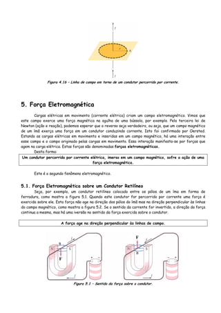 Figura 4.16 – Linha de campo em torno de um condutor percorrido por corrente.
5. Força Eletromagnética
Cargas elétricas em movimento (corrente elétrica) criam um campo eletromagnético. Vimos que
este campo exerce uma força magnética na agulha de uma bússola, por exemplo. Pela terceira lei de
Newton (ação e reação), podemos esperar que o reverso seja verdadeiro, ou seja, que um campo magnético
de um ímã exerça uma força em um condutor conduzindo corrente. Isto foi confirmado por Oersted.
Estando as cargas elétricas em movimento e inseridas em um campo magnético, há uma interação entre
esse campo e o campo originado pelas cargas em movimento. Essa interação manifesta-se por forças que
agem na carga elétrica. Estas forças são denominadas forças eletromagnéticas.
Desta forma:
Um condutor percorrido por corrente elétrica, imerso em um campo magnético, sofre a ação de uma
força eletromagnética.
Este é o segundo fenômeno eletromagnético.
5.1. Força Eletromagnética sobre um Condutor Retilíneo
Seja, por exemplo, um condutor retilíneo colocado entre os pólos de um íma em forma de
ferradura, como mostra a figura 5.1. Quando este condutor for percorrido por corrente uma força é
exercida sobre ele. Esta força não age na direção dos pólos do ímã mas na direção perpendicular às linhas
do campo magnético, como mostra a figura 5.2. Se o sentido da corrente for invertido, a direção da força
continua a mesma, mas há uma iversão no sentido da força exercida sobre o condutor.
A força age na direção perpendicular às linhas de campo.
F
F
Figura 5.1 – Sentido da força sobre o condutor.
 