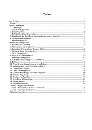 Índice
Nota do Autor ...................................................................................................................................................................... 2
Índice ................................................................................................................................................................................. 4
Parte I - Magnetismo.......................................................................................................................................................... 5
1. Introdução ................................................................................................................................................................ 5
2. Origem do Magnetismo .............................................................................................................................................. 7
3. Campo Magnético........................................................................................................................................................ 11
4. Indução Magnética - Imantação............................................................................................................................ 17
5. Classificação das Substâncias quanto ao Comportamento Magnético........................................................... 18
6. Permeabilidade Magnética ......................................................................................................................................20
7. Relutância Magnética ...............................................................................................................................................22
Parte II - Eletromagnetismo ..........................................................................................................................................24
1. Descobertas de Oersted .........................................................................................................................................24
2. Fenômenos do Eletromagnetismo ..........................................................................................................................24
3. Campo Magnético criado por Corrente Elétrica.................................................................................................25
4. Fontes do Campo Eletromagnético........................................................................................................................27
5. Força Eletromagnética.............................................................................................................................................39
6. Variação do Fluxo Magnético..................................................................................................................................49
7. Indução Eletromagnética ........................................................................................................................................52
8. Auto-Indução Eletromagnética e Indutância .....................................................................................................63
9. Indutores:...................................................................................................................................................................70
10. Transitório de Carga e Descarga de um Indutor ............................................................................................. 81
11. Análise Matemática do Transitório do Indutor:...............................................................................................87
12. Correntes de Foucault............................................................................................................................................95
13. Ondas Eletromagnéticas........................................................................................................................................98
14. Curva de Magnetização e Histerese Magnética ...............................................................................................99
15. Circuitos Magnéticos............................................................................................................................................102
16. Acoplamento Magnético.......................................................................................................................................108
17. Referências Bibliográficas:..................................................................................................................................115
18. Agradecimentos:.....................................................................................................................................................115
19. Problemas Propostos..............................................................................................................................................116
Anexo A – Magnetismo Terrestre ...........................................................................................................................133
Anexo B – Tabela de Fios de Cobre Esmaltados...................................................................................................136
Anexo C - Informações Relevantes:........................................................................................................................137
Pesquisas Propostas: ...................................................................................................................................................142
 