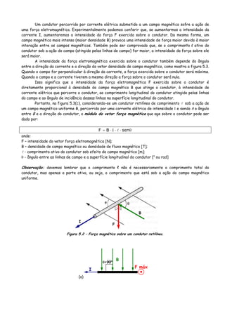 Um condutor percorrido por corrente elétrica submetido a um campo magnético sofre a ação de
uma força eletromagnética. Experimentalmente podemos conferir que, se aumentarmos a intensidade da
corrente I, aumentaremos a intensidade da força F exercida sobre o condutor. Da mesma forma, um
campo magnético mais intenso (maior densidade B) provoca uma intensidade de força maior devido à maior
interação entre os campos magnéticos. Também pode ser comprovado que, se o comprimento l ativo do
condutor sob a ação do campo (atingido pelas linhas de campo) for maior, a intensidade da força sobre ele
será maior.
A intensidade da força eletromagnética exercida sobre o condutor também depende do ângulo
entre a direção da corrente e a direção do vetor densidade de campo magnético, como mostra a figura 5.3.
Quando o campo for perpendicular à direção da corrente, a força exercida sobre o condutor será máxima.
Quando o campo e a corrente tiverem a mesma direção a força sobre o condutor será nula.
Isso significa que a intensidade da força eletromagnética F exercida sobre o condutor é
diretamente proporcional à densidade do campo magnético B que atinge o condutor, à intensidade de
corrente elétrica que percorre o condutor, ao comprimento longitudinal do condutor atingido pelas linhas
do campo e ao ângulo de incidência dessas linhas na superfície longitudinal do condutor.
Portanto, na figura 5.3(c), considerando-se um condutor retilíneo de comprimento sob a ação de
um campo magnético uniforme B, percorrido por uma corrente elétrica de intensidade Ι e sendo θ o ângulo
entre B e a direção do condutor, o módulo do vetor força magnética que age sobre o condutor pode ser
dado por:
θ⋅⋅Ι⋅= senBF
onde:
F – intensidade do vetor força eletromagnética [N];
B – densidade de campo magnético ou densidade de fluxo magnético [T];
- comprimento ativo do condutor sob efeito do campo magnético [m];
θ - ângulo entre as linhas de campo e a superfície longitudinal do condutor [o
ou rad]
Observação: devemos lembrar que o comprimento ℓ não é necessariamente o comprimento total do
condutor, mas apenas a parte ativa, ou seja, o comprimento que está sob a ação do campo magnético
uniforme.
θ
I
F
B
Figura 5.2 – Força magnética sobre um condutor retilíneo.
(a)
I
B
F máx
θ=90o
 