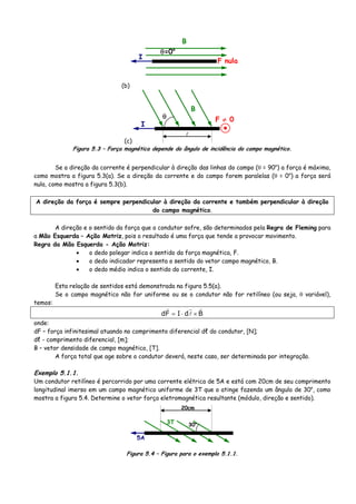 (b)
I
B
F nula
θ=0o
(c)
I
B
F ≠ 0θ
Figura 5.3 – Força magnética depende do ângulo de incidência do campo magnético.
Se a direção da corrente é perpendicular à direção das linhas do campo (θ = 90o
) a força é máxima,
como mostra a figura 5.3(a). Se a direção da corrente e do campo forem paralelas (θ = 0o
) a força será
nula, como mostra a figura 5.3(b).
A direção da força é sempre perpendicular à direção da corrente e também perpendicular à direção
do campo magnético.
A direção e o sentido da força que o condutor sofre, são determinados pela Regra de Fleming para
a Mão Esquerda – Ação Motriz, pois o resultado é uma força que tende a provocar movimento.
Regra da Mão Esquerda - Ação Motriz:
• o dedo polegar indica o sentido da força magnética, F.
• o dedo indicador representa o sentido do vetor campo magnético, B.
• o dedo médio indica o sentido do corrente, I.
Esta relação de sentidos está demonstrada na figura 5.5(a).
Se o campo magnético não for uniforme ou se o condutor não for retilíneo (ou seja, θ variável),
temos:
BdIFd ×⋅=
onde:
dF – força infinitesimal atuando no comprimento diferencial dℓ do condutor, [N];
dℓ - comprimento diferencial, [m];
B – vetor densidade de campo magnético, [T].
A força total que age sobre o condutor deverá, neste caso, ser determinada por integração.
Exemplo 5.1.1.
Um condutor retilíneo é percorrido por uma corrente elétrica de 5A e está com 20cm de seu comprimento
longitudinal imerso em um campo magnético uniforme de 3T que o atinge fazendo um ângulo de 30o
, como
mostra a figura 5.4. Determine o vetor força eletromagnética resultante (módulo, direção e sentido).
5A
3T 30o
20cm
Figura 5.4 – Figura para o exemplo 5.1.1.
 