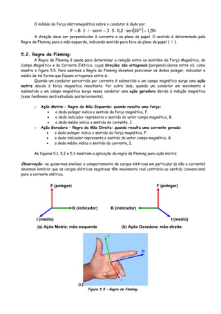 O módulo da força eletromagnética sobre o condutor é dado por:
( ) N5,130sen2,053senIBF o
=⋅⋅⋅=θ⋅⋅⋅=
A direção deve ser perpendicular à corrente e ao plano do papel. O sentido é determinado pela
Regra de Fleming para a mão esquerda, indicando sentido para fora do plano do papel ( ).
5.2. Regra de Fleming:
A Regra de Fleming é usada para determinar a relação entre os sentidos da Força Magnética, do
Campo Magnético e da Corrente Elétrica, cujas direções são ortogonais (perpendiculares entre si), como
mostra a figura 5.5. Para usarmos a Regra de Fleming devemos posicionar os dedos polegar, indicador e
médio de tal forma que fiquem ortogonais entre si.
Quando um condutor percorrido por corrente é submetido a um campo magnético surge uma ação
motriz devido à força magnética resultante. Por outro lado, quando um condutor em movimento é
submetido a um campo magnético surge nesse condutor uma ação geradora devido à indução magnética
(esse fenômeno será estudado posteriormente).
o Ação Motriz – Regra da Mão Esquerda: quando resulta uma força:
• o dedo polegar indica o sentido da força magnética, F.
• o dedo indicador representa o sentido do vetor campo magnético, B.
• o dedo médio indica o sentido do corrente, I.
o Ação Geradora – Regra da Mão Direita: quando resulta uma corrente gerada:
• o dedo polegar indica o sentido da força magnética, F.
• o dedo indicador representa o sentido do vetor campo magnético, B.
• o dedo médio indica o sentido do corrente, I.
As figuras 5.1, 5.2 e 5.3 mostram a aplicação da regra de Fleming para ação motriz.
Observação: se quisermos analisar o comportamento de cargas elétricas em particular (e não a corrente)
devemos lembrar que as cargas elétricas negativas têm movimento real contrário ao sentido convencional
para a corrente elétrica.
B (indicador)
F (polegar)
I (médio)
(a) Ação Motriz: mão esquerda
B (indicador)
F (polegar)
I (médio)
(b) Ação Geradora: mão direita
(c)
Figura 5.5 – Regra de Fleming.
 