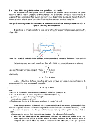 5.3. Força Eletromagnética sobre uma partícula carregada:
No estudo anterior vimos que um condutor percorrido por corrente elétrica e inserido num campo
magnético sofre a ação de uma força eletromagnética. Como a corrente é provocada pelo movimento de
cargas elétricas, podemos verificar que um movimento livre de partículas carregadas eletrostaticamente
também sofrem a ação de forças eletromagnéticas quando atravessam um campo magnético.
Uma partícula carregada eletrostaticamente e em movimento dentro de um campo magnético sofre a
ação de uma força eletromagnética.
Dependendo da situação, essa força pode desviar a trajetória da partícula carregada, como mostra
a figura 5.6.
Figura 5.6 – Desvio de trajetória de partículas em movimento na direção transversal à do campo (fonte: Giancoli)
Sabemos que a corrente elétrica pode ser dada pela relação entre quantidade de carga e tempo:
t
q
I =
e que a distância percorrida é dada pela relação tv ⋅= . Como:
θ⋅⋅⋅= senIBF
substituindo:
θ⋅⋅⋅⋅= sentv
t
q
BF
Assim, a intensidade da força magnética sobre uma partícula carregada em movimento dentro de
um campo magnético pode ser dada pela expressão:
θ⋅⋅⋅= senvqBF
onde:
F – módulo do vetor força magnética resultante sobre a partícula carregada [N];
B – módulo da densidade de campo magnético ou densidade de fluxo [T];
q – quantidade de carga elétrica da partícula [C];
v – velocidade de deslocamento [m/s]
θ - ângulo entre a direção de deslocamento e as linhas de campo [o
ou rad]
Desta equação podemos depreender que a força eletromagnética será máxima quando as partículas
incidirem perpendicularmente às linhas de campo (deslocamento perperdicular às linhas de campo). Quando
as partículas se deslocam na mesma direção das linhas de campo a força eletromagnética será nula (θ=0o
ou
θ=180o
).
Considerando-se uma partícula carregada positivamente, são três as possíveis situações:
a) Partícula com carga positiva em deslocamento constante na direção do campo: nesse caso,
como a partícula se desloca na mesma direção do campo magnético, não há interação entre os
campos e conseqüentemente a trajetória da partícula não sofre alterações, mesmo que a partícula
 