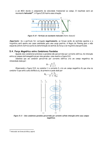 e um MCU devido à componente da velocidade transversal ao campo. O resultado será um
movimento helicoidal10
. A figura 5.10 ilustra essa situação.
Figura 5.10 – Partícula em movimento helicoidal (fonte: Giancoli)
Importante: Se a partícula for carregada negativamente, as forças serão de sentidos opostos e a
trajetória será oposta nos casos analisados para uma carga positiva. A Regra de Fleming para a mão
esquerda (efeito motriz) auxilia na determinação do sentido da força e da trajetória das partículas.
5.4. Força Magnética entre Condutores Paralelos
Quando dois condutores próximos e paralelos são percorridos por corrente elétrica, há interação
entre os campos eletromagnéticos por eles gerados, como mostra a figura 5.11.
Sabemos que um condutor percorrido por corrente elétrica cria um campo magnético de
intensidade dada por:
r2
I
B
⋅π⋅
⋅μ
=
Observando a figura 5.12, no condutor 1 a corrente I1 cria um campo magnético B1 que atua no
condutor 2 que está a uma distância d12 do primeiro e pode dado por
12
1
1
d2
I
B
⋅π⋅
⋅μ
=
Figura 5.11 – Dois condutores paralelos percorridos por corrente sofrem interação entre seus campos
magnéticos.
10
Helicoidal: em forma de hélice, espiral.
 